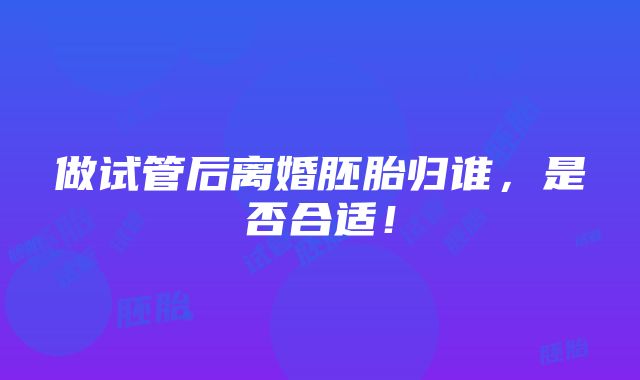 做试管后离婚胚胎归谁，是否合适！