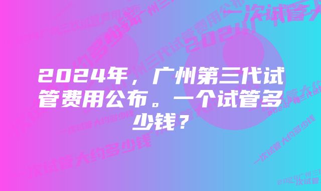 2024年，广州第三代试管费用公布。一个试管多少钱？