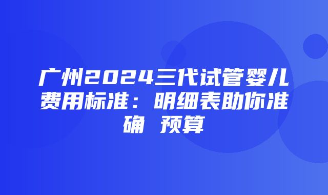 广州2024三代试管婴儿费用标准：明细表助你准确 预算