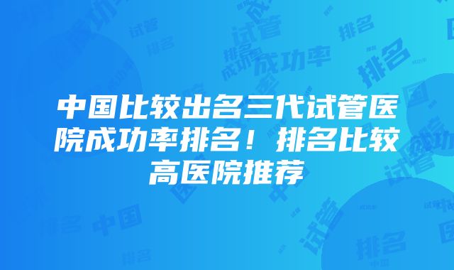 中国比较出名三代试管医院成功率排名！排名比较高医院推荐