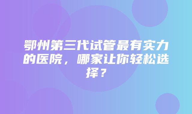 鄂州第三代试管最有实力的医院，哪家让你轻松选择？