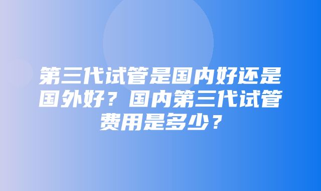 第三代试管是国内好还是国外好？国内第三代试管费用是多少？