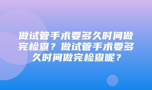 做试管手术要多久时间做完检查？做试管手术要多久时间做完检查呢？