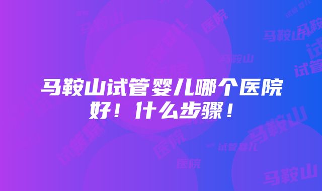 马鞍山试管婴儿哪个医院好！什么步骤！