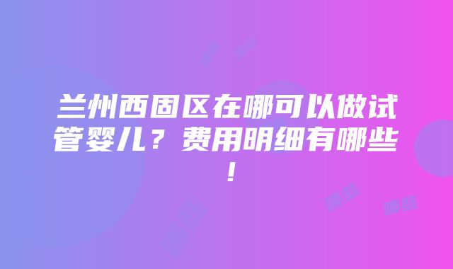 兰州西固区在哪可以做试管婴儿？费用明细有哪些！