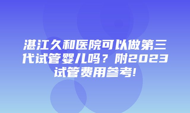 湛江久和医院可以做第三代试管婴儿吗？附2023试管费用参考!