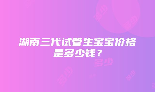 湖南三代试管生宝宝价格是多少钱？