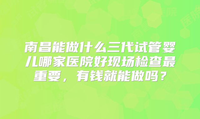 南昌能做什么三代试管婴儿哪家医院好现场检查最重要，有钱就能做吗？