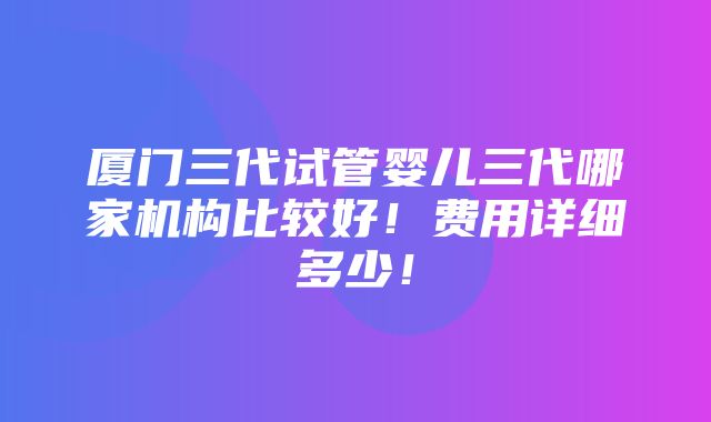 厦门三代试管婴儿三代哪家机构比较好！费用详细多少！