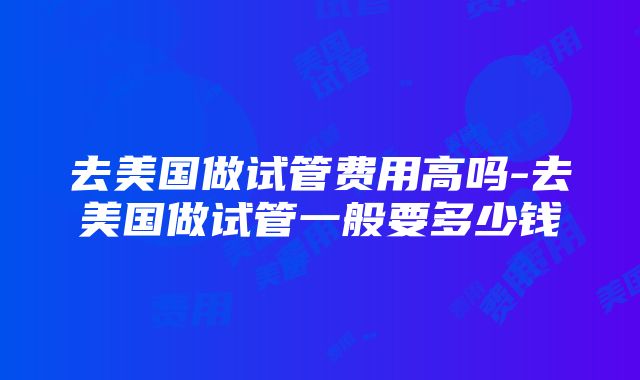 去美国做试管费用高吗-去美国做试管一般要多少钱