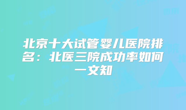 北京十大试管婴儿医院排名：北医三院成功率如何一文知