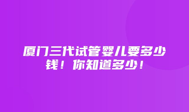 厦门三代试管婴儿要多少钱！你知道多少！