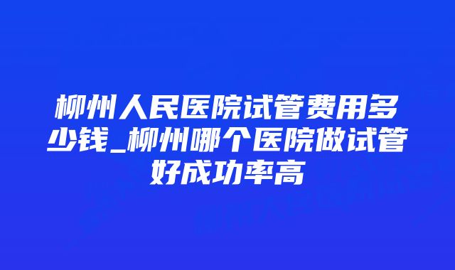 柳州人民医院试管费用多少钱_柳州哪个医院做试管好成功率高