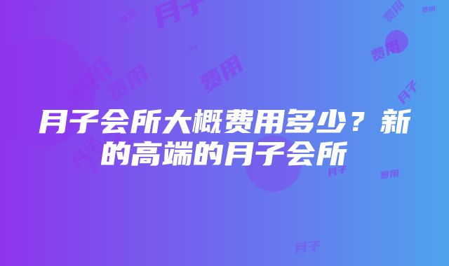 月子会所大概费用多少？新的高端的月子会所