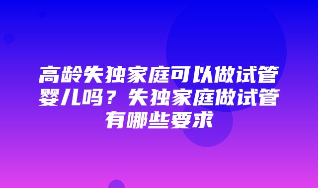 高龄失独家庭可以做试管婴儿吗？失独家庭做试管有哪些要求