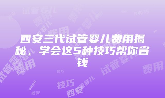 西安三代试管婴儿费用揭秘，学会这5种技巧帮你省钱