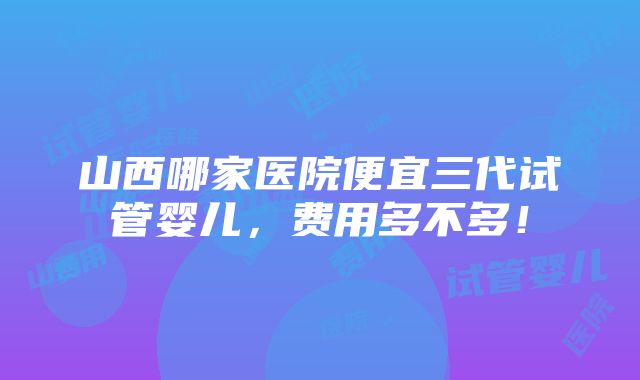 山西哪家医院便宜三代试管婴儿，费用多不多！