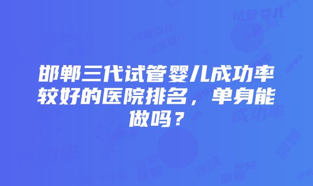 邯郸三代试管婴儿成功率较好的医院排名，单身能做吗？