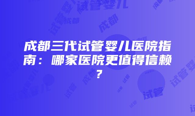 成都三代试管婴儿医院指南：哪家医院更值得信赖？