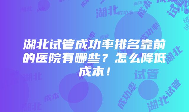 湖北试管成功率排名靠前的医院有哪些？怎么降低成本！