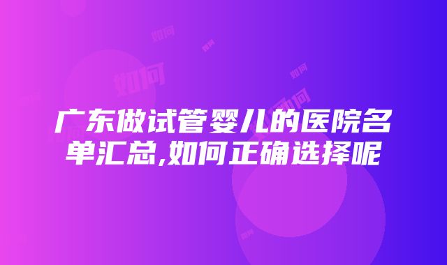 广东做试管婴儿的医院名单汇总,如何正确选择呢