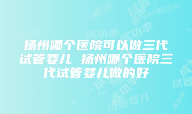 扬州哪个医院可以做三代试管婴儿 扬州哪个医院三代试管婴儿做的好