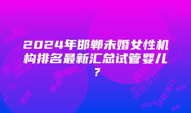 2024年邯郸未婚女性机构排名最新汇总试管婴儿？