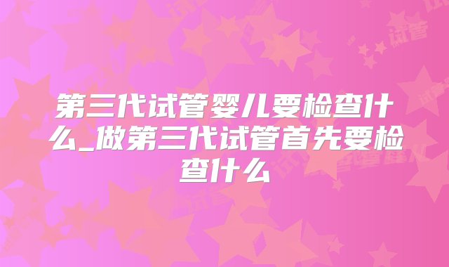 第三代试管婴儿要检查什么_做第三代试管首先要检查什么