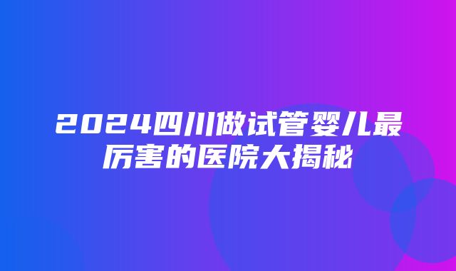 2024四川做试管婴儿最厉害的医院大揭秘