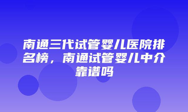 南通三代试管婴儿医院排名榜，南通试管婴儿中介靠谱吗