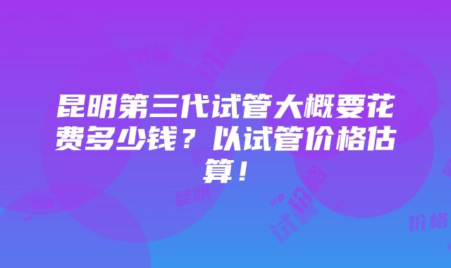 昆明第三代试管大概要花费多少钱？以试管价格估算！