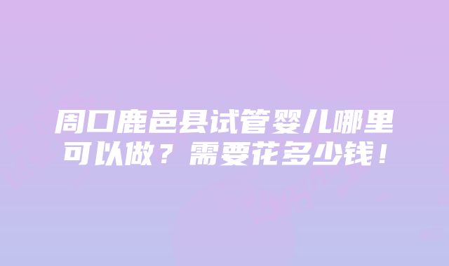 周口鹿邑县试管婴儿哪里可以做？需要花多少钱！