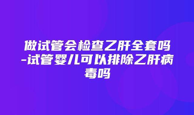 做试管会检查乙肝全套吗-试管婴儿可以排除乙肝病毒吗