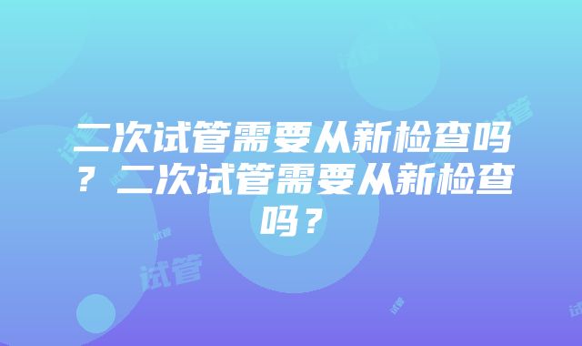 二次试管需要从新检查吗？二次试管需要从新检查吗？