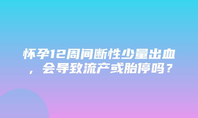 怀孕12周间断性少量出血，会导致流产或胎停吗？