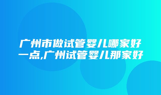 广州市做试管婴儿哪家好一点,广州试管婴儿那家好