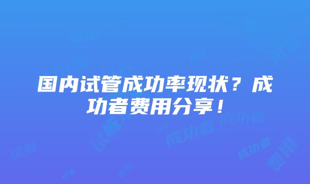 国内试管成功率现状？成功者费用分享！