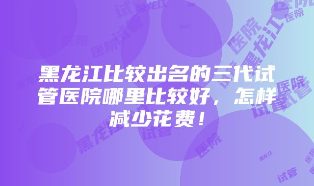 黑龙江比较出名的三代试管医院哪里比较好，怎样减少花费！