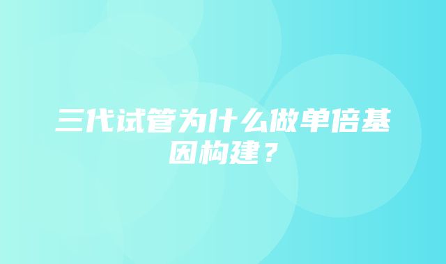 三代试管为什么做单倍基因构建？