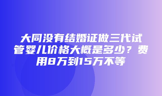 大同没有结婚证做三代试管婴儿价格大概是多少？费用8万到15万不等