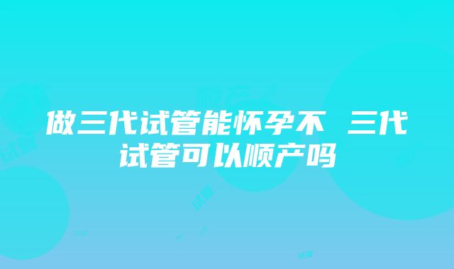 做三代试管能怀孕不 三代试管可以顺产吗