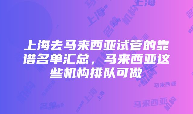 上海去马来西亚试管的靠谱名单汇总，马来西亚这些机构排队可做