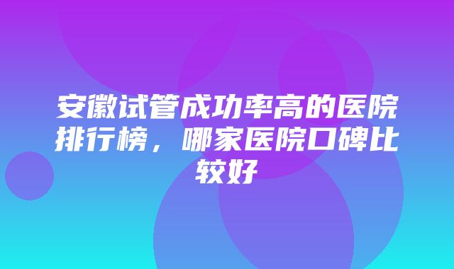 安徽试管成功率高的医院排行榜，哪家医院口碑比较好