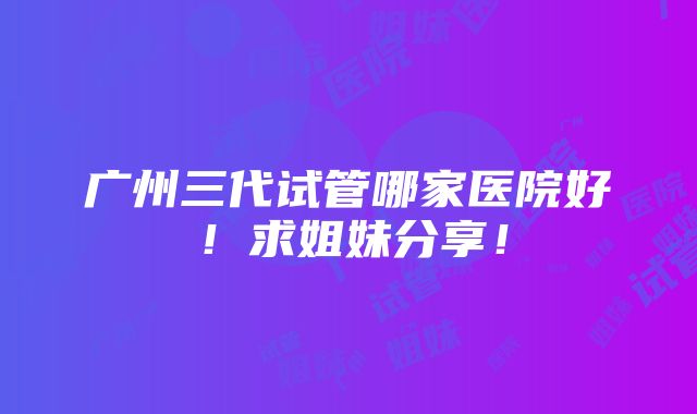 广州三代试管哪家医院好！求姐妹分享！