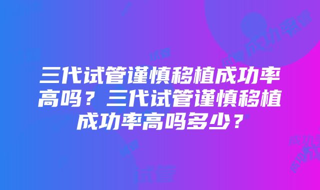 三代试管谨慎移植成功率高吗？三代试管谨慎移植成功率高吗多少？