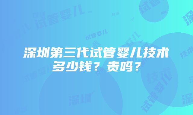 深圳第三代试管婴儿技术多少钱？贵吗？