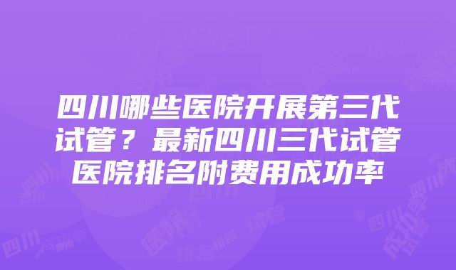 四川哪些医院开展第三代试管？最新四川三代试管医院排名附费用成功率