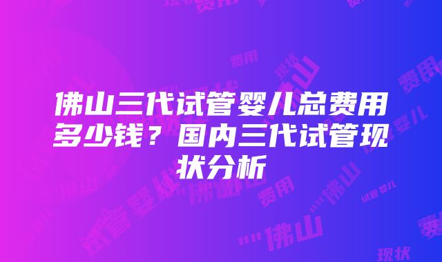 佛山三代试管婴儿总费用多少钱？国内三代试管现状分析