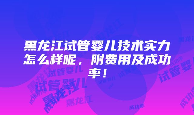 黑龙江试管婴儿技术实力怎么样呢，附费用及成功率！