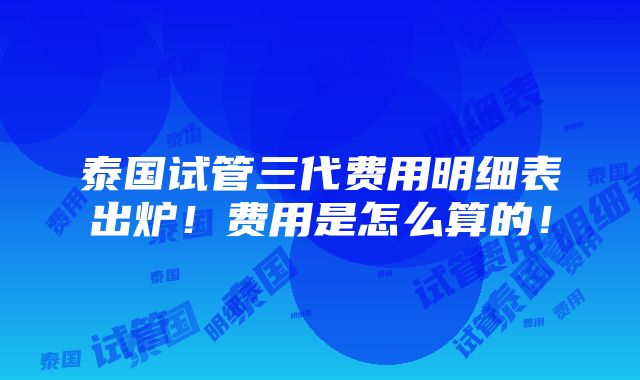 泰国试管三代费用明细表出炉！费用是怎么算的！